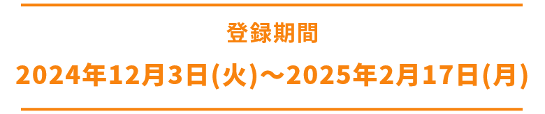 応募期間❶ 2024年12月3日(火)～2025年1月7日(火) 応募期間❷ 2024年2月3日(月)～2025年2月28日(金)