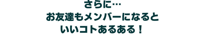 さらに… お友達もメンバーになると いいコトあるある!